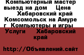 Компьютерный мастер выезд на дом. › Цена ­ 300 - Хабаровский край, Комсомольск-на-Амуре г. Компьютеры и игры » Услуги   . Хабаровский край